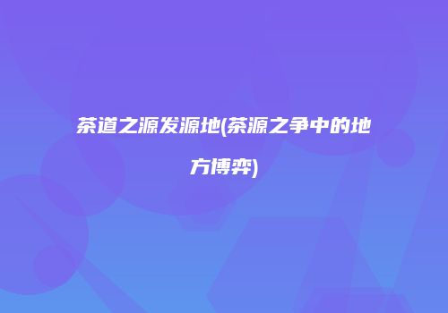 茶道之源发源地(茶源之争中的地方博弈)