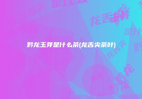 黔龙玉芽是什么茶(龙舌尖茶叶)