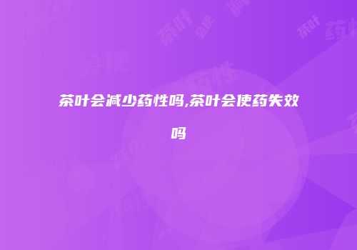 茶叶会减少药性吗,茶叶会使药失效吗