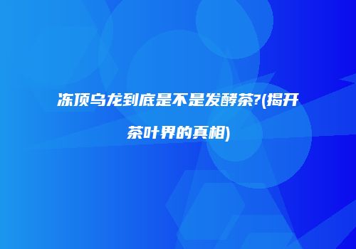冻顶乌龙到底是不是发酵茶?(揭开茶叶界的真相)