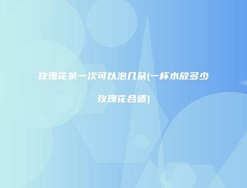 玫瑰花茶一次可以泡几朵(一杯水放多少玫瑰花合适)