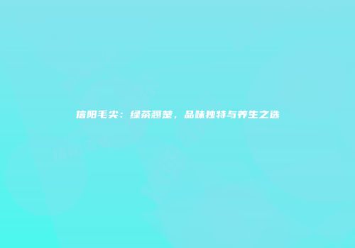 信阳毛尖：绿茶翘楚，品味独特与养生之选