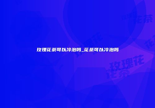 玫瑰花茶可以冷泡吗_花茶可以冷泡吗