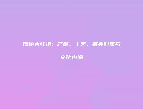 揭秘大红袍：产地、工艺、茶类归属与文化内涵