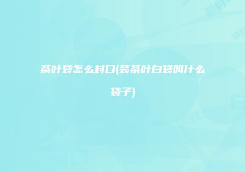 茶叶袋怎么封口(装茶叶白袋叫什么袋子)