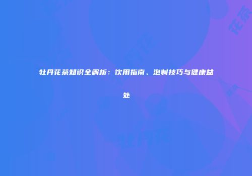 牡丹花茶知识全解析：饮用指南、泡制技巧与健康益处
