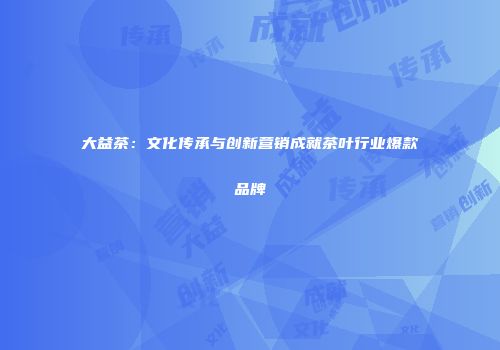 大益茶：文化传承与创新营销成就茶叶行业爆款品牌