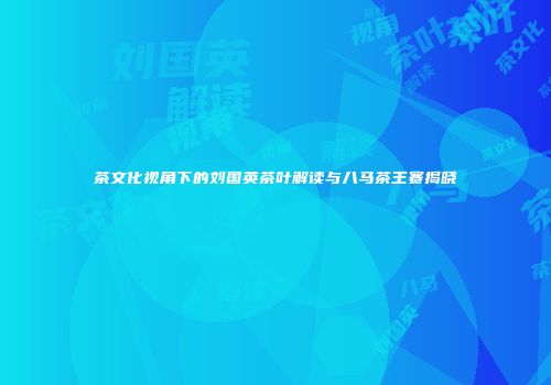 茶文化视角下的刘国英茶叶解读与八马茶王赛揭晓