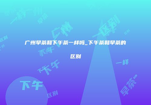 广州早茶和下午茶一样吗_下午茶和早茶的区别