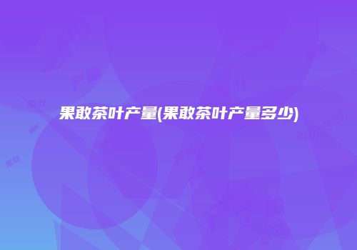 果敢茶叶产量(果敢茶叶产量多少)