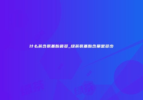 什么茶含氨基酸最多_绿茶氨基酸含量是多少