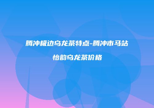 腾冲极边乌龙茶特点-腾冲市马站怡韵乌龙茶价格