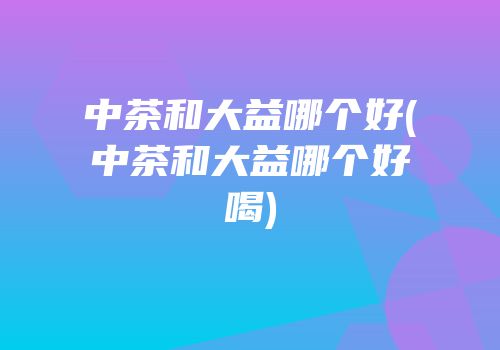 中茶和大益哪个好(中茶和大益哪个好喝)