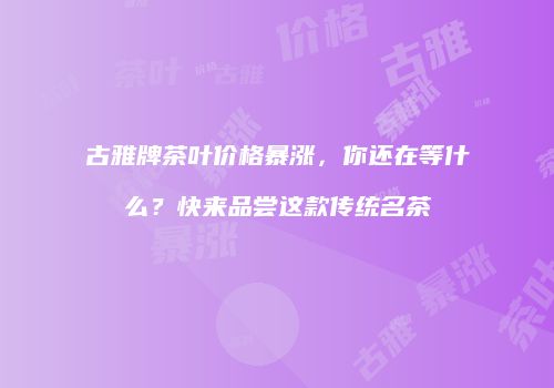古雅牌茶叶价格暴涨，你还在等什么？快来品尝这款传统名茶