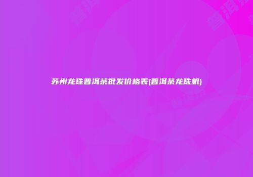 苏州龙珠普洱茶批发价格表(普洱茶龙珠机)