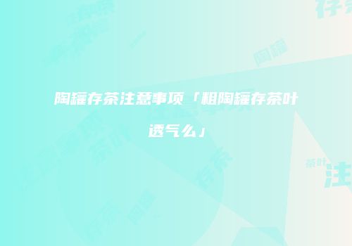 陶罐存茶注意事项「粗陶罐存茶叶透气么」