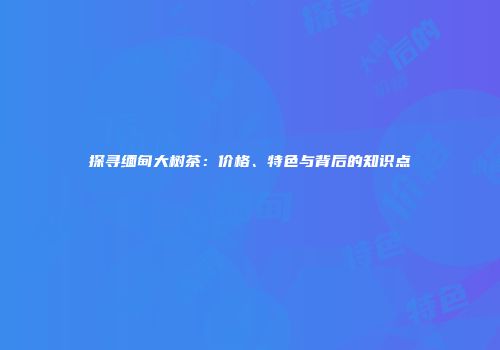 探寻缅甸大树茶：价格、特色与背后的知识点