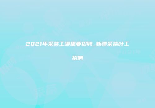 2021年采茶工哪里要招聘_新疆采茶叶工招聘