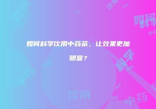 如何科学饮用中药茶，让效果更加明显？