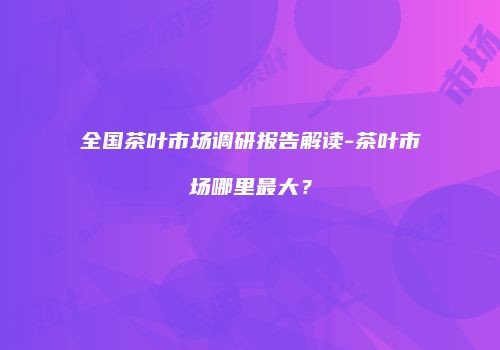 全国茶叶市场调研报告解读-茶叶市场哪里最大？