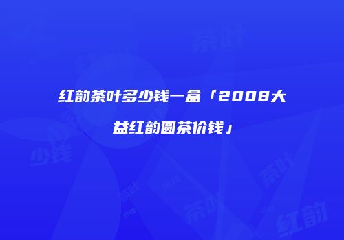 红韵茶叶多少钱一盒「2008大益红韵圆茶价钱」
