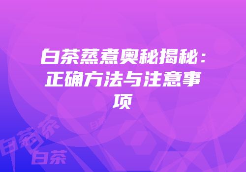白茶蒸煮奥秘揭秘：正确方法与注意事项