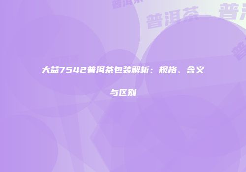 大益7542普洱茶包装解析：规格、含义与区别