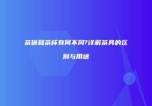 茶碗和茶杯有何不同?详解茶具的区别与用途