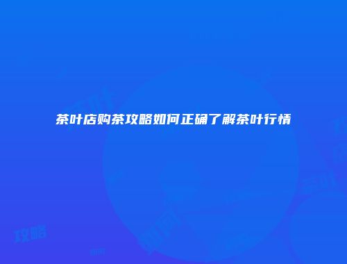 茶叶店购茶攻略如何正确了解茶叶行情