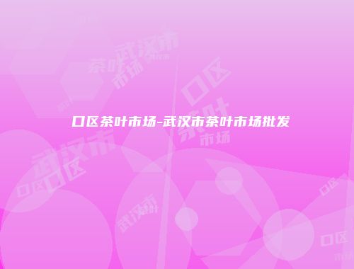硚口区茶叶市场-武汉市茶叶市场批发