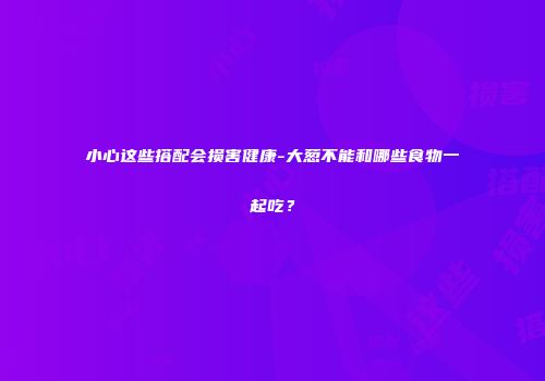 小心这些搭配会损害健康-大葱不能和哪些食物一起吃？