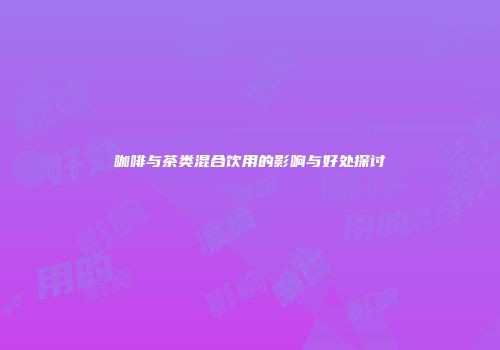 咖啡与茶类混合饮用的影响与好处探讨