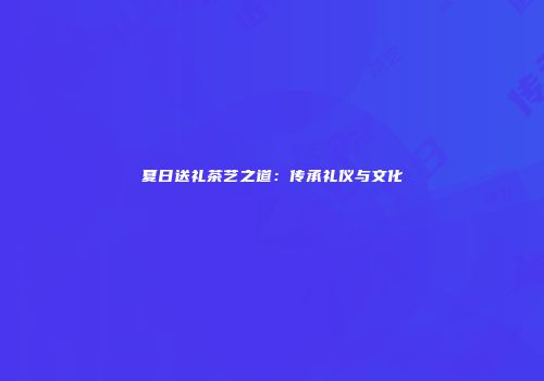 夏日送礼茶艺之道：传承礼仪与文化