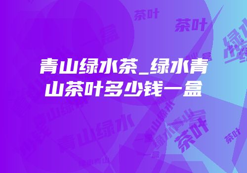 青山绿水茶_绿水青山茶叶多少钱一盒