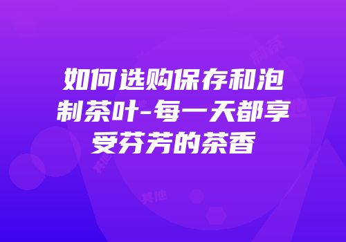 如何选购保存和泡制茶叶-每一天都享受芬芳的茶香