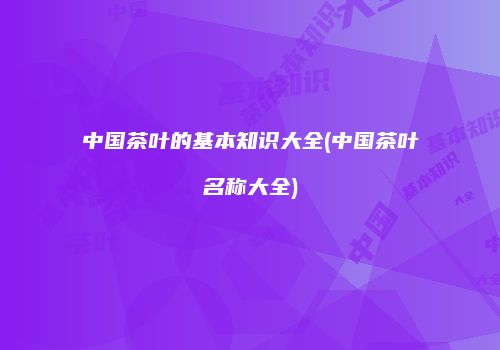 中国茶叶的基本知识大全(中国茶叶名称大全)