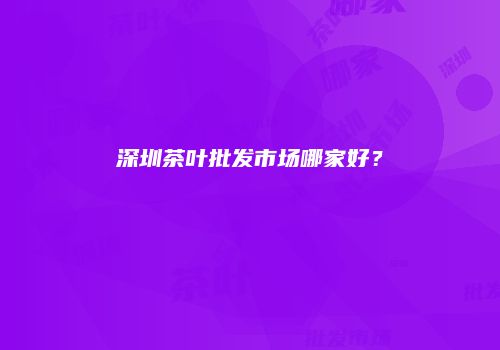 深圳茶叶批发市场哪家好？