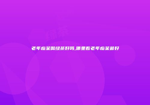 老年痴呆喝绿茶好吗,哪里看老年痴呆最好