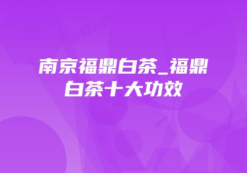 南京福鼎白茶_福鼎白茶十大功效