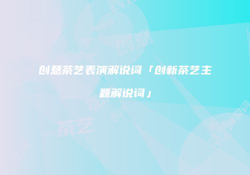 创意茶艺表演解说词「创新茶艺主题解说词」