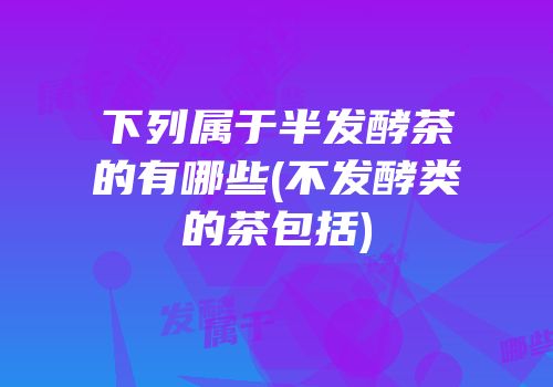 下列属于半发酵茶的有哪些(不发酵类的茶包括)