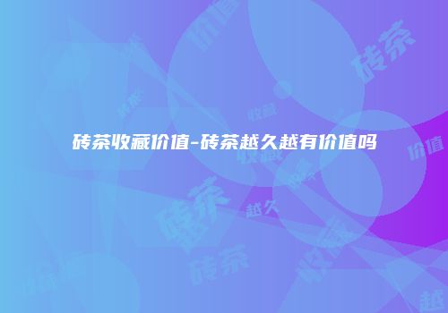 砖茶收藏价值-砖茶越久越有价值吗