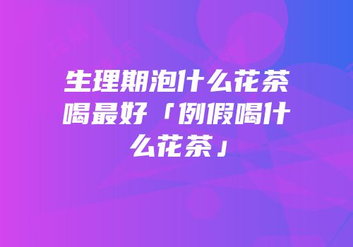 生理期泡什么花茶喝最好「例假喝什么花茶」