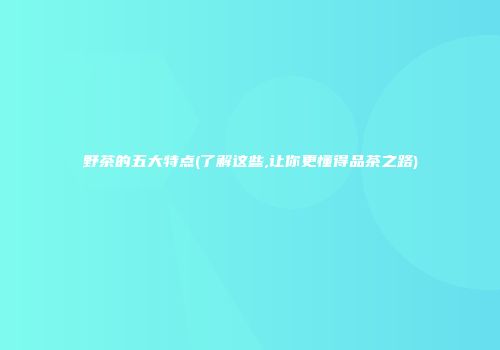 野茶的五大特点(了解这些,让你更懂得品茶之路)