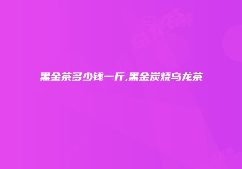 黑金茶多少钱一斤,黑金炭烧乌龙茶