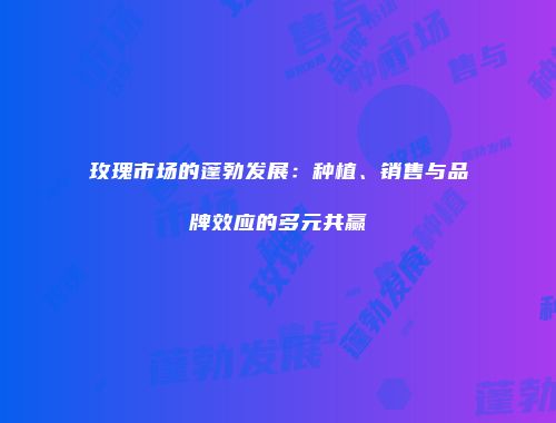玫瑰市场的蓬勃发展：种植、销售与品牌效应的多元共赢