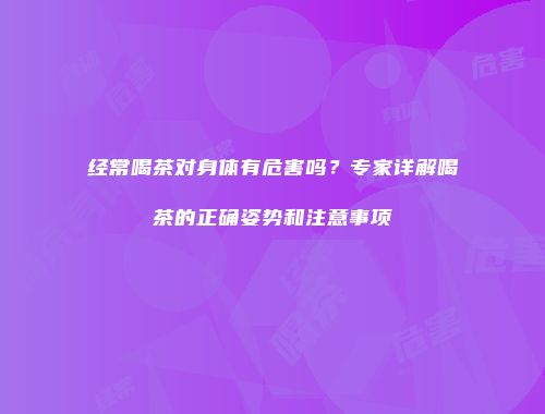 经常喝茶对身体有危害吗？专家详解喝茶的正确姿势和注意事项