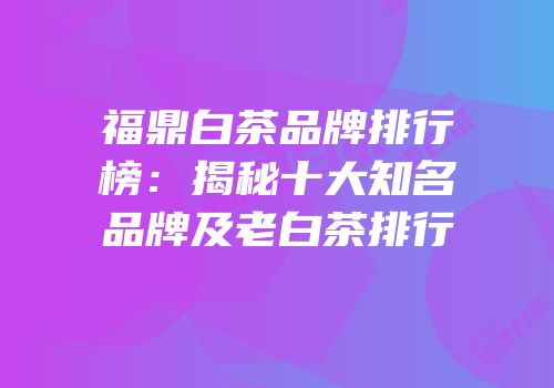 福鼎白茶品牌排行榜：揭秘十大知名品牌及老白茶排行