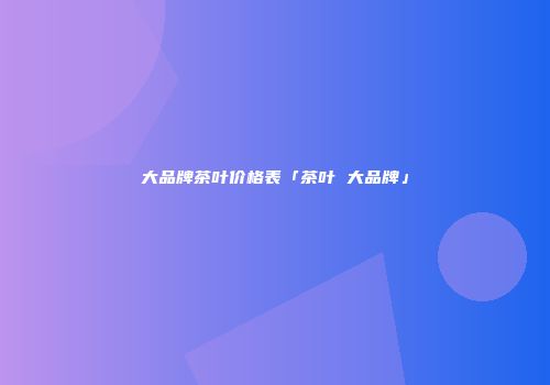 大品牌茶叶价格表「茶叶 大品牌」
