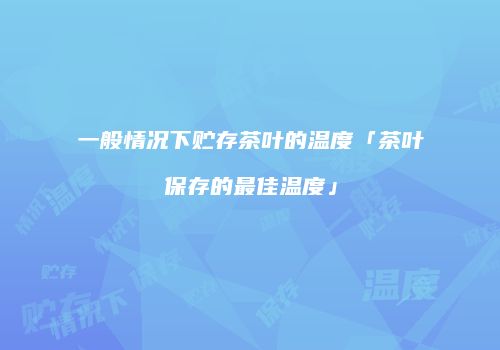 一般情况下贮存茶叶的温度「茶叶保存的最佳温度」